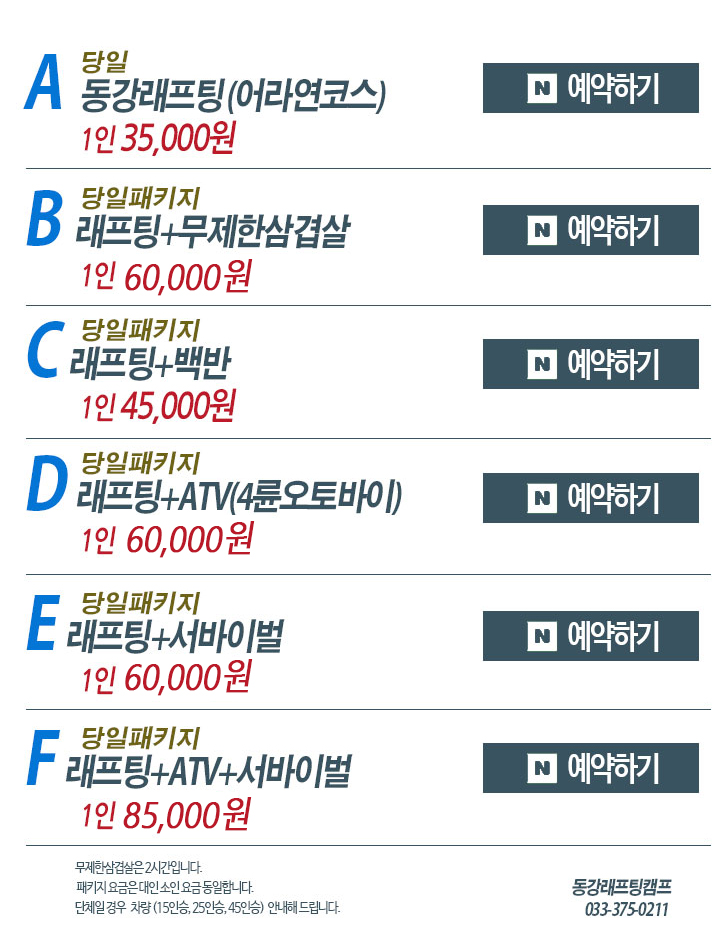 동강 당일패키지 단가표
한탄강래프팅 	1인 35,000원 / 단독배 350,000원	
서바이벌	1인 30,000원 / 6인이상 / 120발 3게임 	
동강ATV (4륜 모터바이크)	 1인 30,000원 	
동강래프팅+ATV	 1인 60,000원	
동강래프팅+서바이벌	 1인 60,000원	
동강ATV+서바이벌 	1인 60,000원	
동강래프팅+ATV+서바이벌	1인 85,000원	
동강래프팅+백반	1인 45,000원	
동강래프팅+삼겹살	1인 60,000원	
